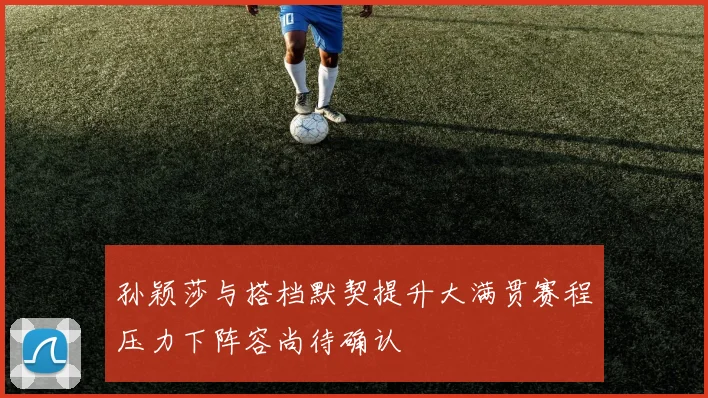 孙颖莎与搭档默契提升大满贯赛程压力下阵容尚待确认