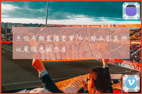 杰伦布朗直播首穿76人球衣引发热议展现忠诚态度