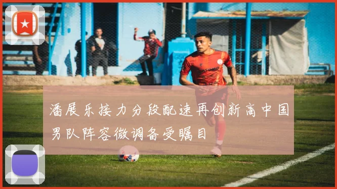 潘展乐接力分段配速再创新高中国男队阵容微调备受瞩目