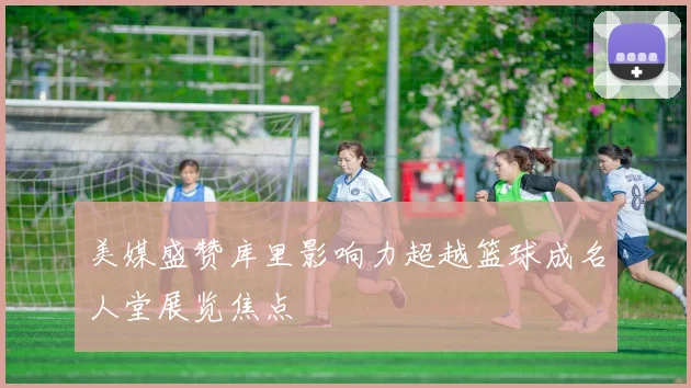 美媒盛赞库里影响力超越篮球成名人堂展览焦点