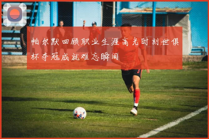帕尔默回顾职业生涯高光时刻世俱杯夺冠成就难忘瞬间
