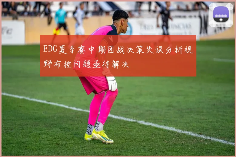 EDG夏季赛中期团战决策失误分析视野布控问题亟待解决