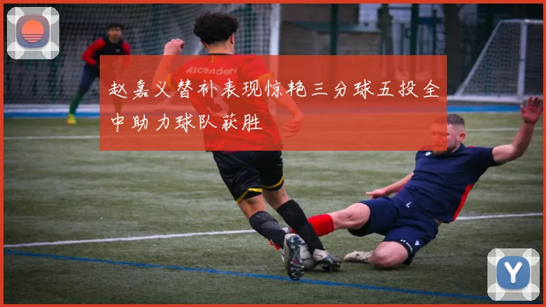 赵嘉义替补表现惊艳三分球五投全中助力球队获胜